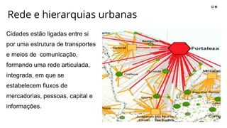 Rede e hierarquias urbanas
Cidades estão ligadas entre si
por uma estrutura de transportes
e meios de comunicação,
formando uma rede articulada,
integrada, em que se
estabelecem fluxos de
mercadorias, pessoas, capital e
informações.
 
