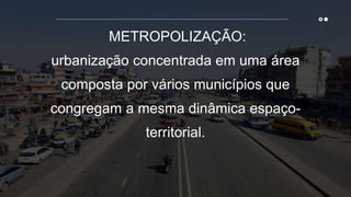 METROPOLIZAÇÃO:
urbanização concentrada em uma área
composta por vários municípios que
congregam a mesma dinâmica espaço-
territorial.
 