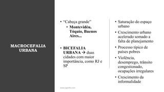 MACROCEFALIA
URBANA
• “Cabeça grande”
• Montevidéu,
Tóquio, Buenos
Aires...
• BICEFALIA
URBANA → duas
cidades com maior
importância, como RJ e
SP
• Saturação do espaço
urbano
• Crescimento urbano
acelerado somado a
falta de planejamento
• Processo típico de
países pobres
• Violência,
desemprego, trânsito
congestionado,
ocupações irregulares
• Crescimento da
informalidade
www.jografia.com
 