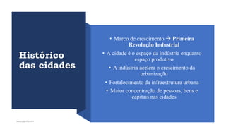 Histórico
das cidades
• Marco de crescimento → Primeira
Revolução Industrial
• A cidade é o espaço da indústria enquanto
espaço produtivo
• A indústria acelera o crescimento da
urbanização
• Fortalecimento da infraestrutura urbana
• Maior concentração de pessoas, bens e
capitais nas cidades
www.jografia.com
 