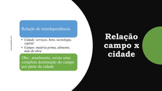 Relação
campo x
cidade
Relação de interdependência
• Cidade: serviços, bens, tecnologia,
capital
• Campo: matéria-prima, alimento,
mão de obra
Obs.: atualmente, existe uma
completa dominação do campo
por parte da cidade
 