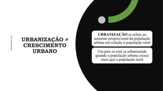 URBANIZAÇÃO ≠
CRESCIMENTO
URBANO
URBANIZAÇÃO se refere ao
aumento proporcional da população
urbana em relação à população rural
Um país só está se urbanizando
quando a população urbana cresce
mais que a população rural
 