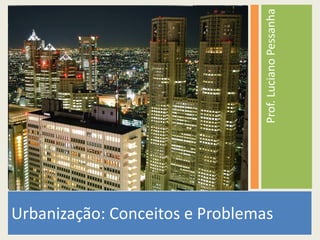 Prof. Luciano Pessanha 
Urbanização: Conceitos e Problemas 
 