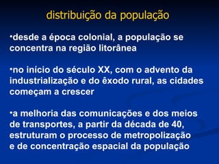 desde a época colonial, a população se concentra na região litorânea no início do século XX, com o advento da industrialização e do êxodo rural, as cidades começam a crescer a melhoria das comunicações e dos meios  de transportes, a partir da década de 40, estruturam o processo de metropolização  e de concentração espacial da população distribuição da população  
