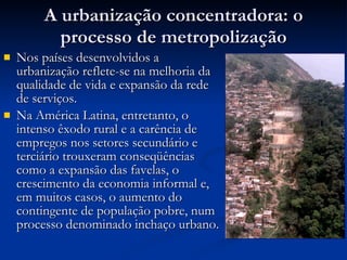 A urbanização concentradora: o processo de metropolização Nos países desenvolvidos a urbanização reflete-se na melhoria da qualidade de vida e expansão da rede de serviços.  Na América Latina, entretanto, o intenso êxodo rural e a carência de empregos nos setores secundário e terciário trouxeram conseqüências como a expansão das favelas, o crescimento da economia informal e, em muitos casos, o aumento do contingente de população pobre, num processo denominado inchaço urbano. 