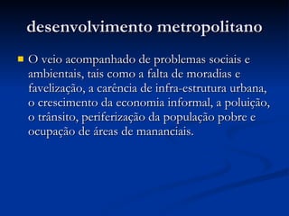 desenvolvimento metropolitano O veio acompanhado de problemas sociais e ambientais, tais como a falta de moradias e favelização, a carência de infra-estrutura urbana, o crescimento da economia informal, a poluição, o trânsito, periferização da população pobre e ocupação de áreas de mananciais. 