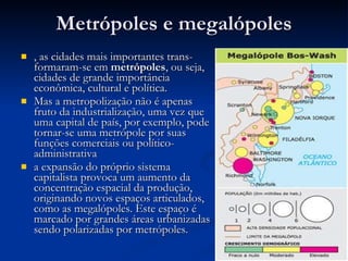Metrópoles e megalópoles , as cidades mais importantes trans-formaram-se em  metrópoles , ou seja, cidades de grande importância econômica, cultural e política. Mas a metropolização não é apenas fruto da industrialização, uma vez que uma capital de país, por exemplo, pode tornar-se uma metrópole por suas funções comerciais ou político-administrativa  a expansão do próprio sistema capitalista provoca um aumento da concentração espacial da produção, originando novos espaços articulados, como as megalópoles. Este espaço é marcado por grandes áreas urbanizadas sendo polarizadas por metrópoles.  