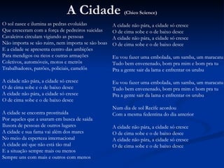 A Cidade  (Chico Science) O sol nasce e ilumina as pedras evoluídas Que cresceram com a força de pedreiros suicidas Cavaleiros circulam vigiando as pessoas Não importa se são ruins, nem importa se são boas E a cidade se apresenta centro das ambições Para mendigos ou ricos e outras armações Coletivos, automóveis, motos e metrôs Trabalhadores, patrões, policiais, camelôs A cidade não pára, a cidade só cresce O de cima sobe e o de baixo desce A cidade não pára, a cidade só cresce O de cima sobe e o de baixo desce A cidade se encontra prostituída Por aqueles que a usaram em busca de saída Ilusora de pessoas de outros lugares A cidade e sua fama vai além dos mares No meio da esperteza internacional A cidade até que não está tão mal E a situação sempre mais ou menos Sempre uns com mais e outros com menos A cidade não pára, a cidade só cresce O de cima sobe e o de baixo desce A cidade não pára, a cidade só cresce O de cima sobe e o de baixo desce Eu vou fazer uma embolada, um samba, um maracatu Tudo bem envenenado, bom pra mim e bom pra tu Pra a gente sair da lama e enfrentar os urubu Eu vou fazer uma embolada, um samba, um maracatu Tudo bem envenenado, bom pra mim e bom pra tu Pra a gente sair da lama e enfrentar os urubu Num dia de sol Recife acordou Com a mesma fedentina do dia anterior A cidade não pára, a cidade só cresce O de cima sobe e o de baixo desce A cidade não pára, a cidade só cresce O de cima sobe e o de baixo desce 