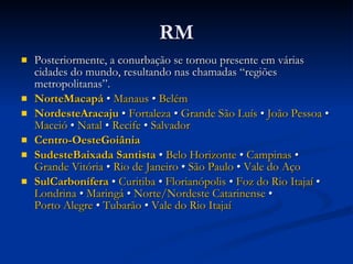 RM Posteriormente, a conurbação se tornou presente em várias cidades do mundo, resultando nas chamadas “regiões metropolitanas”.  Norte Macapá  •  Manaus  •  Belém Nordeste Aracaju  •  Fortaleza  •  Grande São Luís  •  João Pessoa  •  Maceió  •  Natal  •  Recife  •  Salvador Centro-Oeste Goiânia Sudeste Baixada  Santista  •  Belo Horizonte  •  Campinas  •  Grande Vitória  •  Rio de Janeiro  •  São Paulo  •  Vale do Aço Sul Carbonífera  •  Curitiba  •  Florianópolis  •  Foz do Rio Itajaí  •  Londrina  •  Maringá  •  Norte/Nordeste Catarinense  •  Porto Alegre  •  Tubarão  •  Vale do Rio Itajaí 