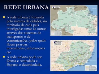 REDE URBANA A rede urbana é formada pelo sistema de cidades, no território de cada país interligadas umas às outras através dos sistemas de transportes e de comunicações, pelos quais fluem pessoas, mercadorias, informações etc  A rede urbana pode ser: Densa e Articulada e Esparsa e desarticulada. 