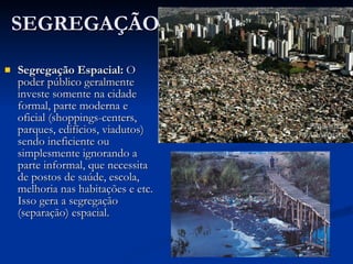 SEGREGAÇÃO Segregação Espacial:  O poder público geralmente investe somente na cidade formal, parte moderna e oficial (shoppings-centers, parques, edifícios, viadutos) sendo ineficiente ou simplesmente ignorando a parte informal, que necessita de postos de saúde, escola, melhoria nas habitações e etc. Isso gera a segregação (separação) espacial.  