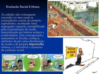 Exclusão Social Urbana As cidades não conseguem esconder ou mas-carar as contradições sociais do próprio capitalismo, ocorrendo uma segregação espacial, exemplificada pela concentração de renda materializada em bairros nobres e condomínios. Em contraposição, aumentam as favelas, cortiços, símbolos da pés-sima distribuição de renda e da própria  hipertrofia  urbana, e é inevitável o aumento da exclusão social. 