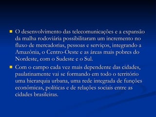 O desenvolvimento das telecomunicações e a expansão da malha rodoviária possibilitaram um incremento no fluxo de mercadorias, pessoas e serviços, integrando a Amazônia, o Centro-Oeste e as áreas mais pobres do Nordeste, com o Sudeste e o Sul. Com o campo cada vez mais dependente das cidades, paulatinamente vai se formando em todo o território uma hierarquia urbana, uma rede integrada de funções econômicas, políticas e de relações sociais entre as cidades brasileiras. 