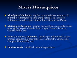 Níveis Hierárquicos Metrópoles Nacionais  . regiões metropolitanas (conjunto de municípios interligados a uma grande cidade) que exercem influência em todo o país: Grande Rio e Grande São Paulo; Metrópoles Regionais  . regiões metropolitanas que influenciam uma região do país: Grande Porto Alegre, Grande Salvador, Grande Belém, etc; Pólos  (ou centros)  regionais  . cidades que influenciam as áreas urbanas vizinhas: Florianópolis (SC), Santos(SP), Vitória (ES), Campina Grande(PB), etc; Centros locais  . cidades de menor importância. 