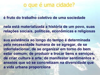 o que é uma cidade?  é fruto do trabalho coletivo de uma sociedade nela está materializada a história de um povo, suas relações sociais, políticas, econômicas e religiosas sua existência ao longo do tempo é determinada pela necessidade humana de se agregar, de se interrelacionar, de se organizar em torno do bem estar comum; de produzir e trocar bens e serviços, de criar cultura e arte; de manifestar sentimentos e anseios que só se concretizam na diversidade que a vida urbana proporciona 