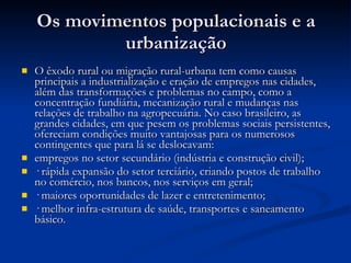 Os movimentos populacionais e a urbanização O êxodo rural ou migração rural-urbana tem como causas principais a industrialização e eração de empregos nas cidades, além das transformações e problemas no campo, como a concentração fundiária, mecanização rural e mudanças nas relações de trabalho na agropecuária. No caso brasileiro, as grandes cidades, em que pesem os problemas sociais persistentes, ofereciam condições muito vantajosas para os numerosos contingentes que para lá se deslocavam: empregos no setor secundário (indústria e construção civil); · rápida expansão do setor terciário, criando postos de trabalho no comércio, nos bancos, nos serviços em geral; · maiores oportunidades de lazer e entretenimento; · melhor infra-estrutura de saúde, transportes e saneamento básico. 