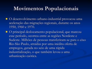 Movimentos Populacionais O desenvolvimento urbano-industrial provocou uma aceleração das migrações regionais, durante os anos 1950, 1960 e 1970.  O principal deslocamento populacional, que marcou esse período, ocorreu entre as regiões Nordeste e Sudeste. Milhões de pessoas transferiram-se para o eixo Rio-São Paulo, atraídas por uma inédita oferta de empregos, gerada no seio de uma rápida industrialização, o que também levou a uma urbanização caótica. 