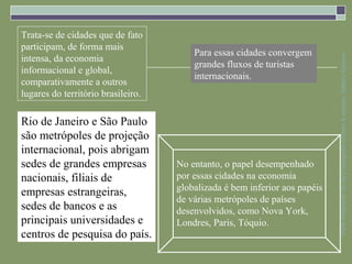 Trata-se de cidades que de fato
participam, de forma mais
                                        Para essas cidades convergem
intensa, da economia




                                                                            Parte integrante da obra Geografia homem & espaço, Editora Saraiva
                                        grandes fluxos de turistas
informacional e global,
                                        internacionais.
comparativamente a outros
lugares do território brasileiro.

Rio de Janeiro e São Paulo
são metrópoles de projeção
internacional, pois abrigam
sedes de grandes empresas           No entanto, o papel desempenhado
nacionais, filiais de               por essas cidades na economia
                                    globalizada é bem inferior aos papéis
empresas estrangeiras,
                                    de várias metrópoles de países
sedes de bancos e as                desenvolvidos, como Nova York,
principais universidades e          Londres, Paris, Tóquio.
centros de pesquisa do país.
 