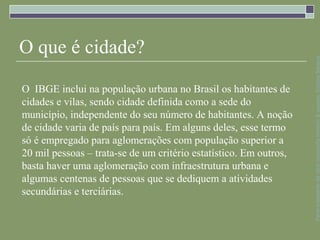 O que é cidade?




                                                                   Parte integrante da obra Geografia homem & espaço, Editora Saraiva
O IBGE inclui na população urbana no Brasil os habitantes de
cidades e vilas, sendo cidade definida como a sede do
município, independente do seu número de habitantes. A noção
de cidade varia de país para país. Em alguns deles, esse termo
só é empregado para aglomerações com população superior a
20 mil pessoas – trata-se de um critério estatístico. Em outros,
basta haver uma aglomeração com infraestrutura urbana e
algumas centenas de pessoas que se dediquem a atividades
secundárias e terciárias.
 