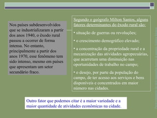 Segundo o geógrafo Milton Santos, alguns
Nos países subdesenvolvidos         fatores determinantes do êxodo rural são:




                                                                                Parte integrante da obra Geografia homem & espaço, Editora Saraiva
que se industrializaram a partir
                                    • situação de guerras ou revoluções;
dos anos 1940, o êxodo rural
passou a ocorrer de forma           • o crescimento demográfico elevado;
intensa. No entanto,
                                    • a concentração da propriedade rural e a
principalmente a partir dos
                                    mecanização das atividades agropecuárias,
anos 1970, esse fenômeno tem
                                    que acarretam uma diminuição nas
sido intenso, mesmo em países
                                    oportunidades de trabalho no campo;
que apresentam um setor
secundário fraco.                   • o desejo, por parte da população do
                                    campo, de ter acesso aos serviços e bens
                                    disponíveis e concentrados em maior
                                    número nas cidades.

          Outro fator que podemos citar é a maior variedade e a
          maior quantidade de atividades econômicas na cidade.
 