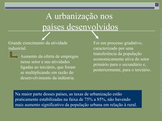 A urbanização nos
                 países desenvolvidos




                                                                                 Parte integrante da obra Geografia homem & espaço, Editora Saraiva
Grande crescimento da atividade              Foi um processo gradativo,
industrial.                                  caracterizado por uma
                                             transferência da população
      Aumento da oferta de empregos
                                             economicamente ativa do setor
      nesse setor e nas atividades
                                             primário para o secundário e,
      ligadas ao terciário, que foram
                                             posteriormente, para o terciário.
      se multiplicando em razão do
      desenvolvimento da indústria.


   Na maior parte desses países, as taxas de urbanização estão
   praticamente estabilizadas na faixa de 75% a 85%, não havendo
   mais aumento significativo da população urbana em relação à rural.
 