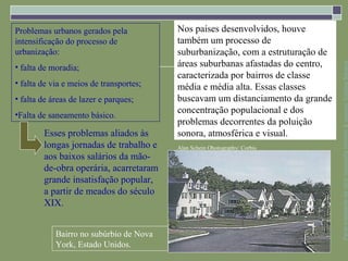 Problemas urbanos gerados pela           Nos países desenvolvidos, houve
intensificação do processo de            também um processo de
urbanização:                             suburbanização, com a estruturação de
                                         áreas suburbanas afastadas do centro,




                                                                                 Parte integrante da obra Geografia homem & espaço, Editora Saraiva
• falta de moradia;
                                         caracterizada por bairros de classe
• falta de via e meios de transportes;   média e média alta. Essas classes
• falta de áreas de lazer e parques;     buscavam um distanciamento da grande
•Falta de saneamento básico.
                                         concentração populacional e dos
                                         problemas decorrentes da poluição
        Esses problemas aliados às       sonora, atmosférica e visual.
        longas jornadas de trabalho e    Alan Schein Ohotography/ Corbis
        aos baixos salários da mão-
        de-obra operária, acarretaram
        grande insatisfação popular,
        a partir de meados do século
        XIX.


            Bairro no subúrbio de Nova
            York, Estado Unidos.
 