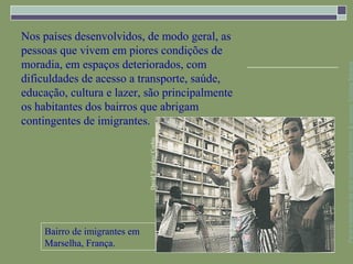 Nos países desenvolvidos, de modo geral, as
pessoas que vivem em piores condições de
moradia, em espaços deteriorados, com




                                                      Parte integrante da obra Geografia homem & espaço, Editora Saraiva
dificuldades de acesso a transporte, saúde,
educação, cultura e lazer, são principalmente
os habitantes dos bairros que abrigam
contingentes de imigrantes.

                              David Turnley/ Corbis




    Bairro de imigrantes em
    Marselha, França.
 