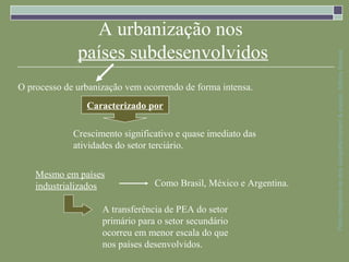 A urbanização nos
              países subdesenvolvidos




                                                                    Parte integrante da obra Geografia homem & espaço, Editora Saraiva
O processo de urbanização vem ocorrendo de forma intensa.
                Caracterizado por

             Crescimento significativo e quase imediato das
             atividades do setor terciário.


    Mesmo em países
    industrializados             Como Brasil, México e Argentina.

                    A transferência de PEA do setor
                    primário para o setor secundário
                    ocorreu em menor escala do que
                    nos países desenvolvidos.
 