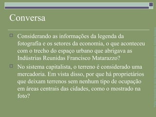 Conversa




                                                           Parte integrante da obra Geografia homem &espaço, Editora Saraiva
   Considerando as informações da legenda da
    fotografia e os setores da economia, o que aconteceu
    com o trecho do espaço urbano que abrigava as
    Indústrias Reunidas Francisco Matarazzo?
   No sistema capitalista, o terreno é considerado uma
    mercadoria. Em vista disso, por que há proprietários
    que deixam terrenos sem nenhum tipo de ocupação
    em áreas centrais das cidades, como o mostrado na
    foto?
 