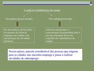A saída de trabalhadores do campo




                                                                              Parte integrante da obra Geografia homem & espaço, Editora Saraiva
 Nos países desenvolvidos                 Nos subdesenvolvidos



Foi decorrência, em boa parte,          Além da mecanização, a
do aumento da oferta de                 concentração da propriedade rural é
empregos nas cidades e da               um dos principais fatores da
mecanização das atividades              expulsão dos trabalhadores do
primárias.                              campo.



    Nesses países, parcela considerável das pessoas que migram
    para as cidades não encontra emprego e passa a realizar
    atividades de subemprego.
 