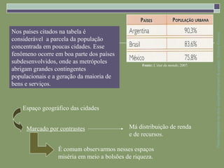 Nos países citados na tabela é




                                                                                 Parte integrante da obra Geografia homem & espaço, Editora Saraiva
considerável a parcela da população
concentrada em poucas cidades. Esse
fenômeno ocorre em boa parte dos países
subdesenvolvidos, onde as metrópoles             Fonte: L’état du monde, 2007.
abrigam grandes contingentes
populacionais e a geração da maioria de
bens e serviços.


    Espaço geográfico das cidades


     Marcado por contrastes                 Má distribuição de renda
                                            e de recursos.

                 É comum observarmos nesses espaços
                 miséria em meio a bolsões de riqueza.
 