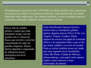 Parte integrante da obra Geografia homem & espaço, Editora Saraiva
Principalmente a partir dos anos 1970/1980, as cidades globais vêm conhecendo
um processo de relativo esvaziamento industrial, especialmente das atividades
industriais mais tradicionais. Nas cidades mundiais, o setor secundário passou a
concentrar, sobretudo, indústrias de tecnologia avançada.


Nessa rede de cidades                 Uma classificação rigorosa levará a
globais, o papel que cada             incluir entre as metrópoles globais
metrópole ocupa varia de              apenas algumas poucas (Nova York, Los
acordo com o volume de                Angeles, Tóquio, Londres, Paris)
fluxos que envolve o nível de         capazes de exercer um papel de comando
concentração de sedes de              efetivo e de regulação sobre o que se faz
grandes empresas. Desses              nas outras cidades e no resto do mundo.
fatores depende a capacidade          Pode-se incluir também nesse rol, ainda
de influência dessas                  que num segundo nível, localidades
metrópoles em nível                   como São Paulo, Cidade do México,
planetário.                           Johannesburgo, cujo papel reitor apenas
                                      impõe a áreas menores e mais
                                      delimitadas do planeta.
 