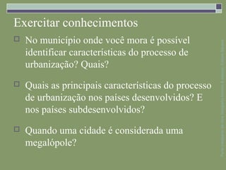 Exercitar conhecimentos
   No município onde você mora é possível




                                                      Parte integrante da obra Geografia homem & espaço, Editora Saraiva
    identificar características do processo de
    urbanização? Quais?
   Quais as principais características do processo
    de urbanização nos países desenvolvidos? E
    nos países subdesenvolvidos?
   Quando uma cidade é considerada uma
    megalópole?
 