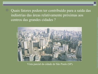    Quais fatores podem ter contribuído para a saída das
    indústrias das áreas relativamente próximas aos




                                                            Parte integrante da obra Geografia homem & espaço, Editora Saraiva
    centros das grandes cidades ?
       CEDOC




               Vista parcial da cidade de São Paulo (SP).
 