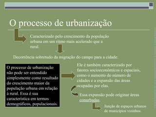 O processo de urbanização




                                                                                Parte integrante da obra Geografia homem & espaço, Editora Saraiva
            Caracterizado pelo crescimento da população
            urbana em um ritmo mais acelerado que a
            rural.

   Decorrência sobretudo da migração do campo para a cidade.
                                     Ele é também caracterizado por
O processo de urbanização
                                     fatores socioeconômicos e espaciais,
não pode ser entendido
                                     como o aumento do número de
simplesmente como resultado
                                     cidades e a expansão das áreas
do crescimento maior da
                                     ocupadas por elas.
população urbana em relação
à rural. Essa é sua                    Essa expansão pode originar áreas
característica em termos               conurbadas.
demográficos, populacionais.                        Junção de espaços urbanos
                                                    de municípios vizinhos.
 