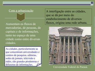 Com a urbanização               A interligação entre as cidades,
                                  que se dá por meio do




                                                                                                      Parte integrante da obra Geografia homem & espaço, Editora Saraiva
                                  estabelecimento de diversos
Aumentam os fluxos de             fluxos, origina uma rede urbana.
mercadorias, de pessoas, de
capitais e de informações,




                                   Delfim Martins/ Pulsar Imagens
tanto no espaço de uma
cidade como entre diversas
cidades.
As cidades, particularmente as
que concentram universidades e
centros de pesquisa, editoras,
sedes de jornais, televisão e
rádio, são grandes produtoras e
difusoras de informações.
                                                                    Universidade Federal do Paraná.
 