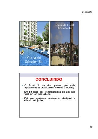 21/03/2017
10
Vila Anaiti
Salvador- Ba
Baixa do Fiscal
Salvador-Ba
MINISTÉRIO DAS CIDADES
SECRETARIA NACIONAL DE HABITAÇÃO
 O Brasil é um dos países que mais
rapidamente se urbanizaram em todo o mundo;
• Em 50 anos nos transformamos de um país
rural, em um país urbano;
• Foi um processo predatório, desigual e
sobretudo injusto.
CONCLUINDO
 