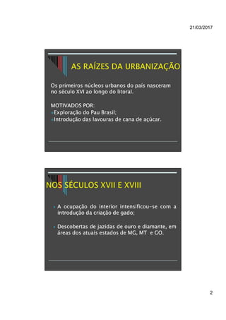 21/03/2017
2
Os primeiros núcleos urbanos do país nasceram
no século XVI ao longo do litoral.
MOTIVADOS POR:
Exploração do Pau Brasil;
Introdução das lavouras de cana de açúcar.
 A ocupação do interior intensificou-se com a
introdução da criação de gado;
 Descobertas de jazidas de ouro e diamante, em
áreas dos atuais estados de MG, MT e GO.
 