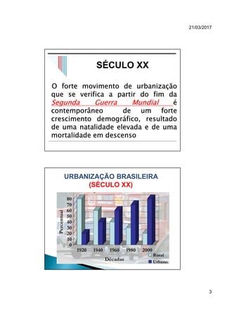 21/03/2017
3
O forte movimento de urbanização
que se verifica a partir do fim da
Segunda Guerra Mundial é
contemporâneo de um forte
crescimento demográfico, resultado
de uma natalidade elevada e de uma
mortalidade em descenso
SÉCULO XX
URBANIZAÇÃO BRASILEIRA
(SÉCULO XX)
 