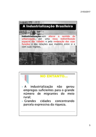 21/03/2017
5
Industrialização:vem alterar o sentido da
urbanização, por uma nova redistribuição
espacial das cidades e pela renovação das suas
funções e das relações que mantêm entre si e
com suas regiões.
A Industrialização BrasileiraA Industrialização Brasileira
 A industrialização não gerou
empregos suficientes para o grande
número de migrantes do meio
rural;
 Grandes cidades concentrando
parcela expressiva da riqueza.
 