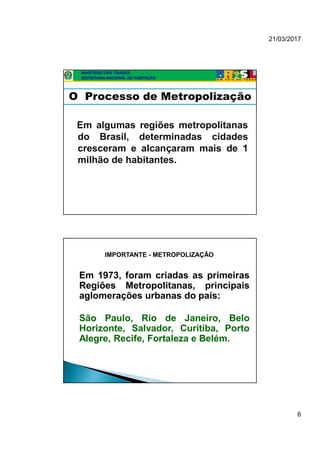 21/03/2017
6
MINISTÉRIO DAS CIDADES
SECRETARIA NACIONAL DE HABITAÇÃO
O Processo de Metropolização
Em algumas regiões metropolitanas
do Brasil, determinadas cidades
cresceram e alcançaram mais de 1
milhão de habitantes.
Em 1973, foram criadas as primeiras
Regiões Metropolitanas, principais
aglomerações urbanas do país:
São Paulo, Rio de Janeiro, Belo
Horizonte, Salvador, Curitiba, Porto
Alegre, Recife, Fortaleza e Belém.
IMPORTANTE - METROPOLIZAÇÃO
 