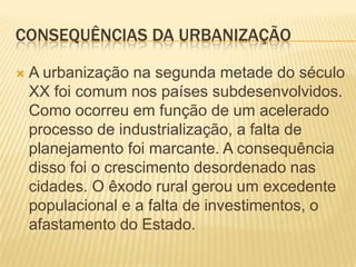 CONSEQUÊNCIAS DA URBANIZAÇÃO

   A urbanização na segunda metade do século
    XX foi comum nos países subdesenvolvidos.
    Como ocorreu em função de um acelerado
    processo de industrialização, a falta de
    planejamento foi marcante. A consequência
    disso foi o crescimento desordenado nas
    cidades. O êxodo rural gerou um excedente
    populacional e a falta de investimentos, o
    afastamento do Estado.
 