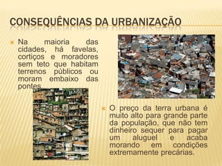 CONSEQUÊNCIAS DA URBANIZAÇÃO
   Na      maioria  das
    cidades, há favelas,
    cortiços e moradores
    sem teto que habitam
    terrenos públicos ou
    moram embaixo das
    pontes.

                              O preço da terra urbana é
                               muito alto para grande parte
                               da população, que não tem
                               dinheiro sequer para pagar
                               um     aluguel    e   acaba
                               morando em condições
                               extremamente precárias.
 
