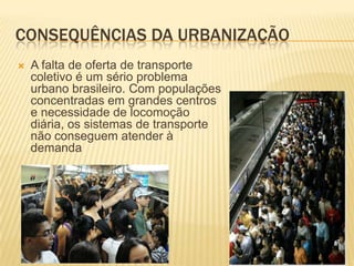 CONSEQUÊNCIAS DA URBANIZAÇÃO
   A falta de oferta de transporte
    coletivo é um sério problema
    urbano brasileiro. Com populações
    concentradas em grandes centros
    e necessidade de locomoção
    diária, os sistemas de transporte
    não conseguem atender à
    demanda
 