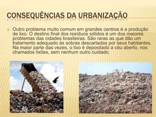 CONSEQUÊNCIAS DA URBANIZAÇÃO
   Outro problema muito comum em grandes centros é a produção
    de lixo. O destino final dos resíduos sólidos é um dos maiores
    problemas das cidades brasileiras. São raras as que dão um
    tratamento adequado às sobras descartadas por seus habitantes.
    Na maior parte das vezes, o lixo é depositado a céu aberto, nos
    chamados lixões, sem nenhum outro cuidado.
 