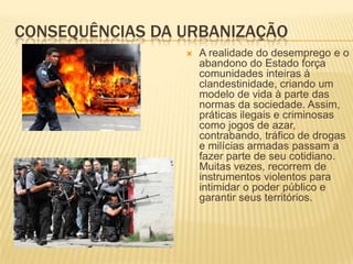 CONSEQUÊNCIAS DA URBANIZAÇÃO
                    A realidade do desemprego e o
                     abandono do Estado força
                     comunidades inteiras à
                     clandestinidade, criando um
                     modelo de vida à parte das
                     normas da sociedade. Assim,
                     práticas ilegais e criminosas
                     como jogos de azar,
                     contrabando, tráfico de drogas
                     e milícias armadas passam a
                     fazer parte de seu cotidiano.
                     Muitas vezes, recorrem de
                     instrumentos violentos para
                     intimidar o poder público e
                     garantir seus territórios.
 