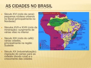 AS CIDADES NO BRASIL
   Século XVI (ciclo da cana):
    pequenos núcleos urbanos
    no litoral (principalmente no
    Nordeste)

   Séculos XVII e XVIII (ciclo da
    mineração): surgimento de
    várias vilas no interior

   Século XIX (ciclo do café):
    várias cidades,
    principalmente na região
    Sudeste

   Século XX (industrialização):
    migração do campo para as
    cidades (êxodo rural) e o
    crescimento das cidades
 