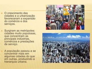    O crescimento das
    cidades e a urbanização
    favoreceram a expansão
    do comércio e dos
    serviços.

   Surgiram as metrópoles:
    cidades muito populosas,
    que concentram as
    principais indústrias,
    comércios e prestações
    de serviço.

   A população passou a se
    concentrar mais em
    algumas cidades do que
    em outras, produzindo a
    hierarquia urbana.
 