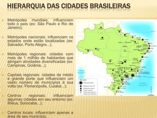 HIERARQUIA DAS CIDADES BRASILEIRAS
   Metrópoles mundiais: influenciam
    todo o país (ex: São Paulo e Rio de
    Janeiro);

   Metrópoles nacionais: influenciam os
    estados onde estão localizadas (ex:
    Salvador, Porto Alegre...);

   Metrópoles regionais: cidades com
    mais de 1 milhão de habitantes que
    abrigam atividades diversificadas (ex:
    Campinas, Goiânia...);

   Capitais regionais: cidades de médio
    e grande porte que influenciam um
    vasto número de municípios à sua
    volta (ex: Florianópolis, Cuiabá...);

   Centros     regionais:  influenciam
    algumas cidades em seu entorno (ex:
    Ilhéus, Sorocaba...);

   Centros locais: influenciam apenas a
    área de seu município.
 