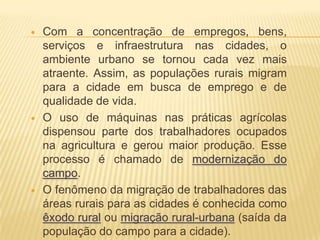    Com a concentração de empregos, bens,
    serviços e infraestrutura nas cidades, o
    ambiente urbano se tornou cada vez mais
    atraente. Assim, as populações rurais migram
    para a cidade em busca de emprego e de
    qualidade de vida.
   O uso de máquinas nas práticas agrícolas
    dispensou parte dos trabalhadores ocupados
    na agricultura e gerou maior produção. Esse
    processo é chamado de modernização do
    campo.
   O fenômeno da migração de trabalhadores das
    áreas rurais para as cidades é conhecida como
    êxodo rural ou migração rural-urbana (saída da
    população do campo para a cidade).
 